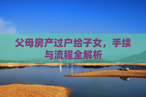 父母房产过户给子女，手续与流程全解析