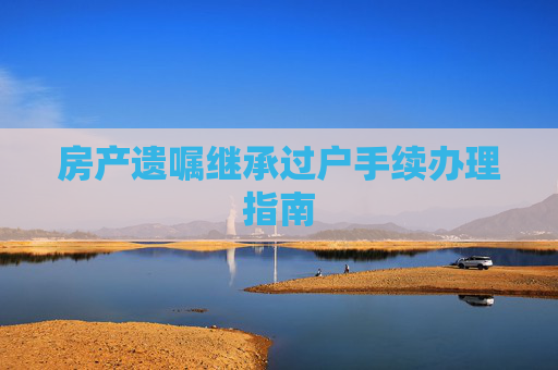 房产遗嘱继承过户手续办理指南