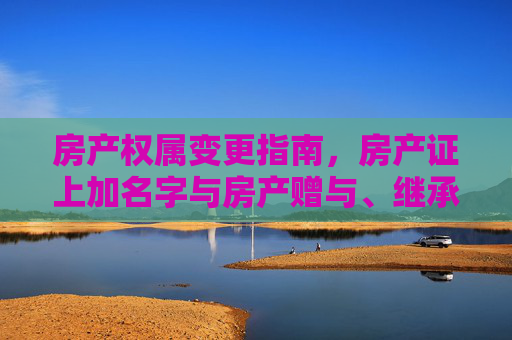 房产权属变更指南，房产证上加名字与房产赠与、继承手续详解