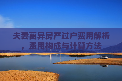 夫妻离异房产过户费用解析，费用构成与计算方法