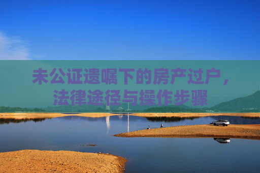 未公证遗嘱下的房产过户，法律途径与操作步骤