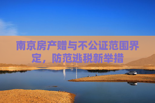 南京房产赠与不公证范围界定，防范逃税新举措