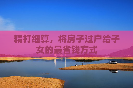 精打细算，将房子过户给子女的最省钱方式