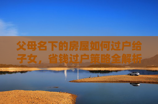 父母名下的房屋如何过户给子女，省钱过户策略全解析
