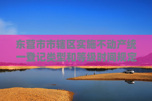 东营市市辖区实施不动产统一登记类型和等级时间规定