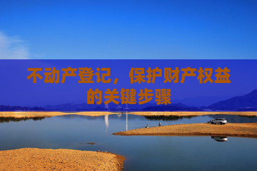 不动产登记，保护财产权益的关键步骤