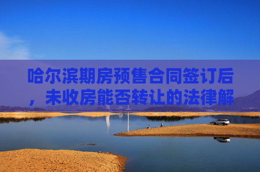 哈尔滨期房预售合同签订后，未收房能否转让的法律解析