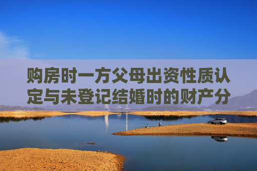 购房时一方父母出资性质认定与未登记结婚时的财产分割