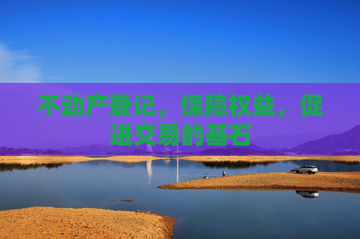 不动产登记，保障权益，促进交易的基石