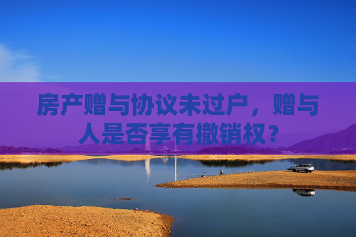 房产赠与协议未过户，赠与人是否享有撤销权？