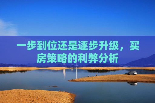 一步到位还是逐步升级，买房策略的利弊分析