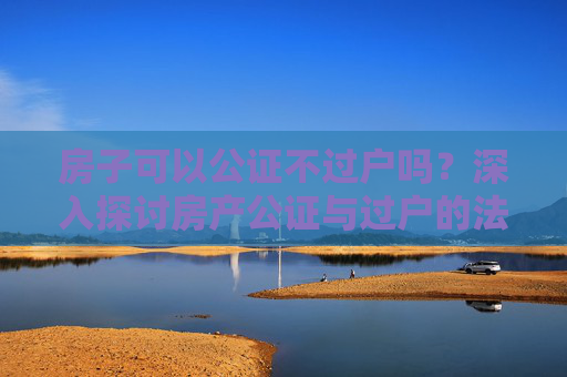 房子可以公证不过户吗？深入探讨房产公证与过户的法律界限