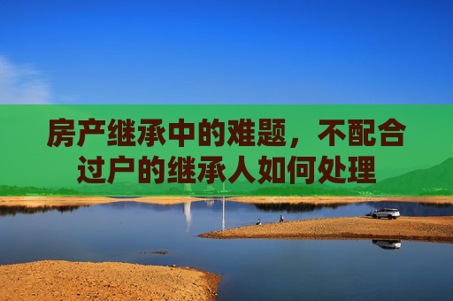 房产继承中的难题，不配合过户的继承人如何处理