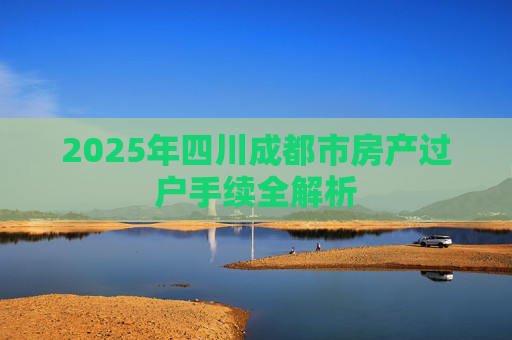 2025年四川成都市房产过户手续全解析