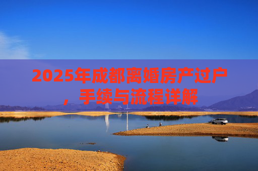 2025年成都离婚房产过户，手续与流程详解