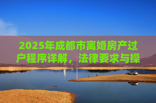 2025年成都市离婚房产过户程序详解，法律要求与操作步骤