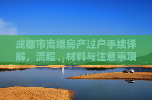 成都市离婚房产过户手续详解，流程、材料与注意事项