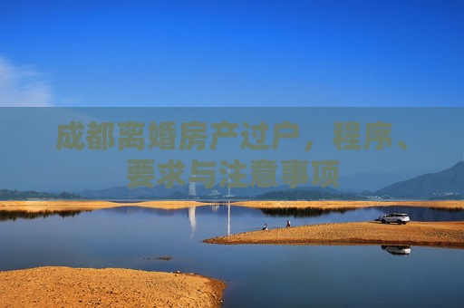 成都离婚房产过户，程序、要求与注意事项