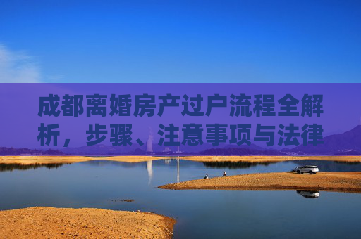 成都离婚房产过户流程全解析，步骤、注意事项与法律依据