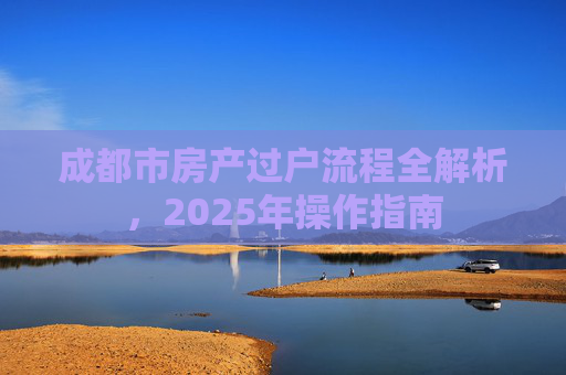 成都市房产过户流程全解析，2025年操作指南