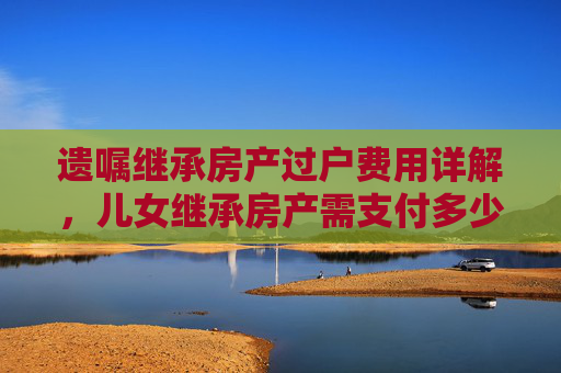 遗嘱继承房产过户费用详解，儿女继承房产需支付多少费用？