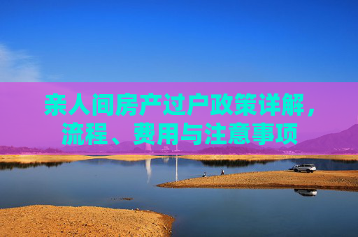 亲人间房产过户政策详解，流程、费用与注意事项