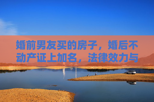 婚前男友买的房子，婚后不动产证上加名，法律效力与情感考量