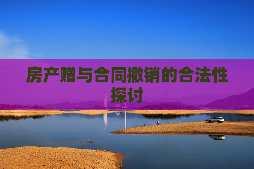 房产赠与合同撤销的合法性探讨