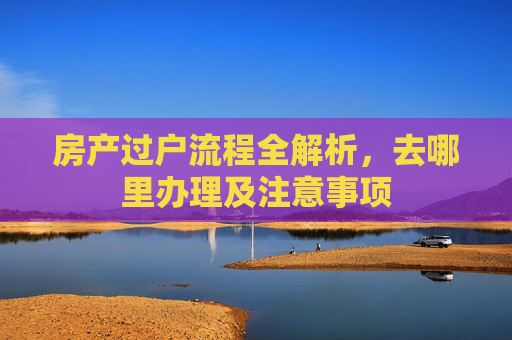 房产过户流程全解析，去哪里办理及注意事项