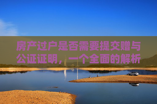 房产过户是否需要提交赠与公证证明，一个全面的解析