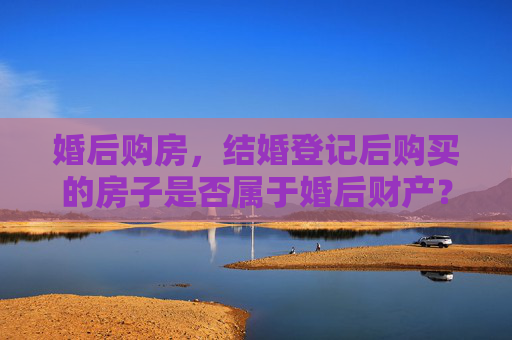 婚后购房，结婚登记后购买的房子是否属于婚后财产？