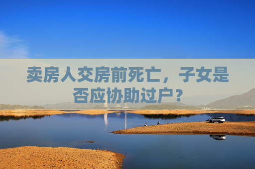 卖房人交房前死亡，子女是否应协助过户？