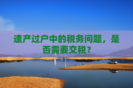 遗产过户中的税务问题，是否需要交税？
