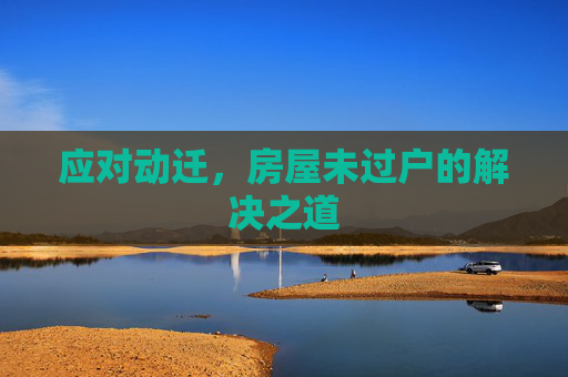 应对动迁，房屋未过户的解决之道
