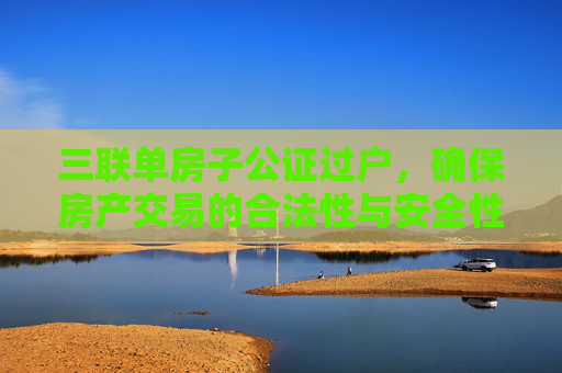 三联单房子公证过户，确保房产交易的合法性与安全性