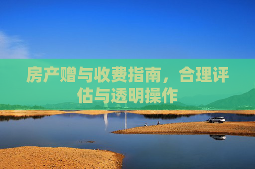 房产赠与收费指南，合理评估与透明操作