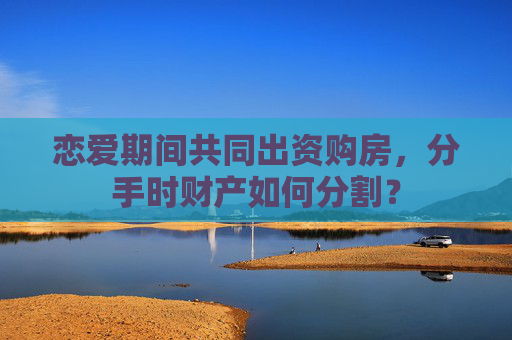 恋爱期间共同出资购房，分手时财产如何分割？