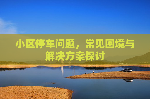 小区停车问题，常见困境与解决方案探讨