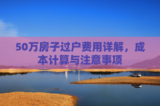 50万房子过户费用详解，成本计算与注意事项