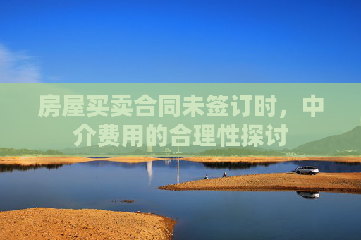 房屋买卖合同未签订时，中介费用的合理性探讨