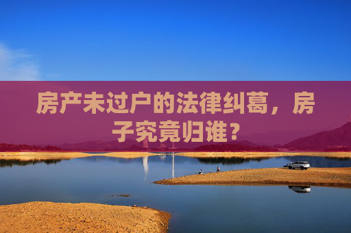 房产未过户的法律纠葛，房子究竟归谁？