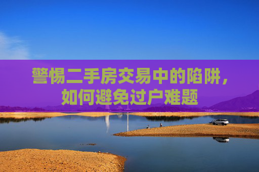 警惕二手房交易中的陷阱，如何避免过户难题