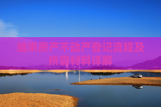 继承房产不动产登记流程及所需材料详解