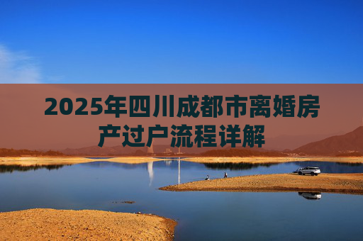 2025年四川成都市离婚房产过户流程详解