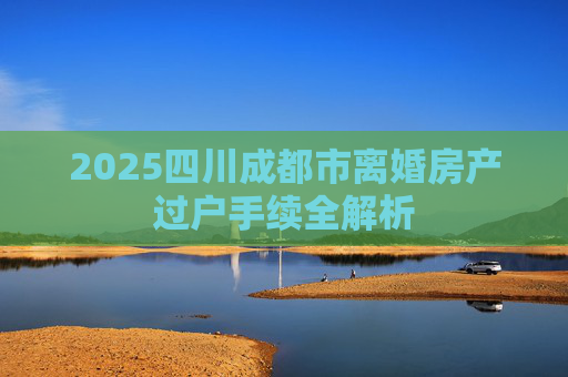 2025四川成都市离婚房产过户手续全解析