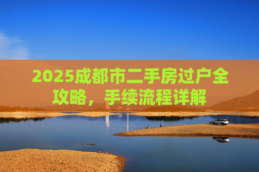 2025成都市二手房过户全攻略，手续流程详解