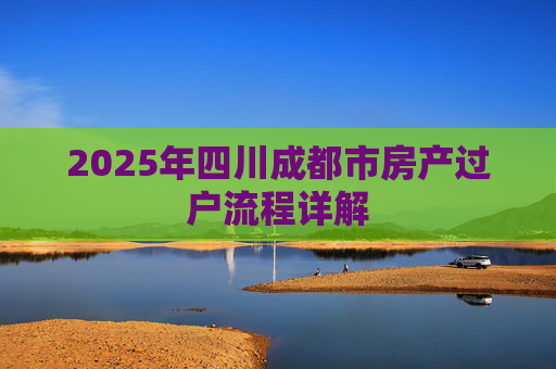 2025年四川成都市房产过户流程详解