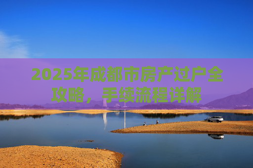 2025年成都市房产过户全攻略，手续流程详解