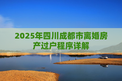 2025年四川成都市离婚房产过户程序详解