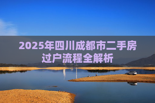 2025年四川成都市二手房过户流程全解析